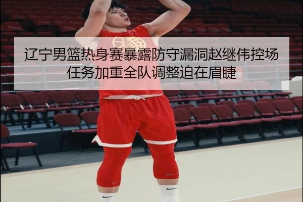 辽宁男篮热身赛暴露防守漏洞赵继伟控场任务加重全队调整迫在眉睫