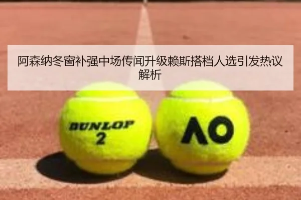 阿森纳冬窗补强中场传闻升级赖斯搭档人选引发热议解析